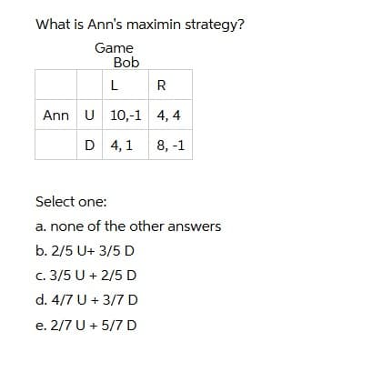 What is Ann's maximin strategy?
Game
Bob
R
Ann U 10,-1 4, 4
D 4, 1
8, -1
Select one:
a. none of the other answers
b. 2/5 U+ 3/5 D
c. 3/5 U + 2/5 D
d. 4/7 U + 3/7 D
e. 2/7 U + 5/7 D

