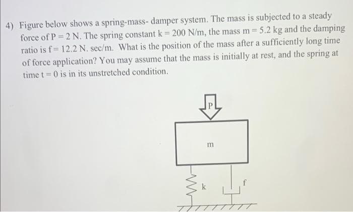 4) Figure below shows a spring-mass- damper system. The mass is subjected to a steady
force of P 2 N. The spring constant k 200 N/m, the mass m 5.2 kg and the damping
ratio is f= 12.2 N. sec/m. What is the position of the mass after a sufficiently long time
of force application? You may assume that the mass is initially at rest, and the spring at
time t = 0 is in its unstretched condition.
m
k
