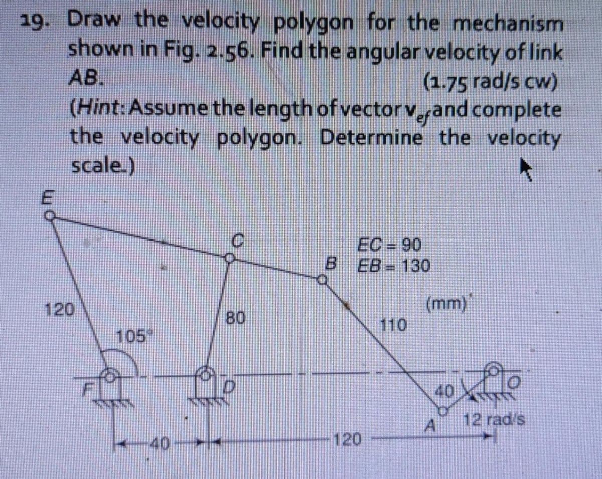 19. Draw the velocity polygon for the mechanism
shown in Fig. 2.56. Find the angular velocity of link
AB.
(1.75 rad/s cw)
(Hint:Assume the length of vector v,efand complete
the velocity polygon. Determine the velocity
scale.)
EC = 90
B.
EB= 130
(mm)
110
120
80
105
40
12 rad/s
40-
120
