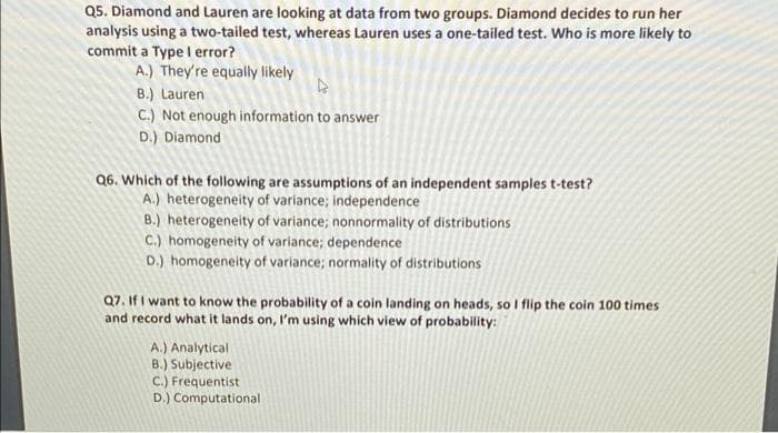Q5. Diamond and Lauren are looking at data from two groups. Diamond decides to run her
analysis using a two-tailed test, whereas Lauren uses a one-tailed test. Who is more likely to
commit a Type I error?
A.) They're equally likely
B.) Lauren
C.) Not enough information to answer
D.) Diamond
Q6. Which of the following are assumptions of an independent samples t-test?
A.) heterogeneity of variance; independence
B.) heterogeneity of variance; nonnormality of distributions
C.) homogeneity of variance; dependence
D.) homogeneity of variance; normality of distributions
Q7. If I want to know the probability of a coin landing on heads, so I flip the coin 100 times
and record what it lands on, I'm using which view of probability:
A.) Analytical
B.) Subjective
C.) Frequentist
D.) Computational
