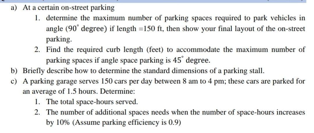 a) At a certain on-street parking
1. determine the maximum number of parking spaces required to park vehicles in
angle (90° degree) if length =150 ft, then show your final layout of the on-street
parking.
2. Find the required curb length (feet) to accommodate the maximum number of
parking spaces if angle space parking is 45° degree.
b) Briefly describe how to determine the standard dimensions of a parking stall.
c)
A parking garage serves 150 cars per day between 8 am to 4 pm; these cars are parked for
an average of 1.5 hours. Determine:
1. The total space-hours served.
2. The number of additional spaces needs when the number of space-hours increases
by 10% (Assume parking efficiency is 0.9)