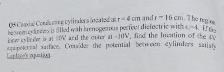 Q5 Coaxial Conducting cylinders located at r=4 cm and r= 16 cm. The region
between cylinders is filled with homogenous perfect dielectric with 4. If the
inner cylinder is at 10V and the outer at -10V, find the location of the 4y
equipotential surface. Consider the potential between cylinders satisfy
Laplace's equation.