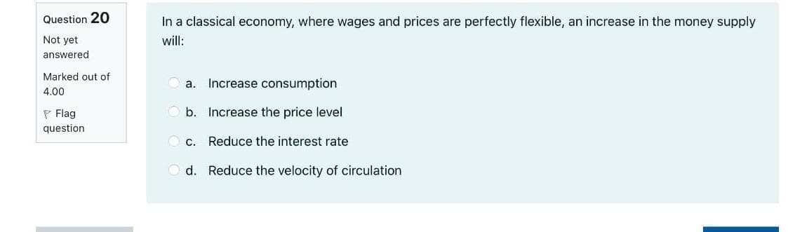 Question 20
In a classical economy, where wages and prices are perfectly flexible, an increase in the money supply
Not yet
will:
answered
Marked out of
O a. Increase consumption
4.00
P Flag
O b. Increase the price level
question
c. Reduce the interest rate
O d. Reduce the velocity of circulation
