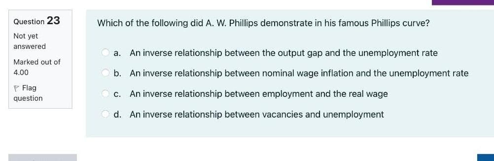 Question 23
Which of the following did A. W. Phillips demonstrate in his famous Phillips curve?
Not yet
answered
a.
An inverse relationship between the output gap and the unemployment rate
Marked out of
4.00
O b. An inverse relationship between nominal wage inflation and the unemployment rate
P Flag
O c. An inverse relationship between employment and the real wage
question
O d. An inverse relationship between vacancies and unemployment
