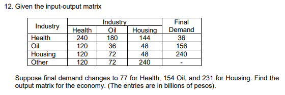12. Given the input-output matrix
Industry
Oil
180
Final
Demand
Industry
Health
240
120
Housing
144
Health
36
Oil
36
48
156
240
Housing
Other
120
72
48
120
72
240
Suppose final demand changes to 77 for Health, 154 Oil, and 231 for Housing. Find the
output matrix for the economy. (The entries are in billions of pesos).
