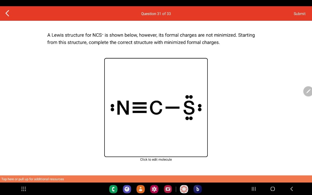 A Lewis structure for NCS- is shown below, however, its formal charges are not minimized. Starting
from this structure, complete the correct structure with minimized formal charges.
Tap here or pull up for additional resources
Question 31 of 33
:N=C-S:
↓
Click to edit molecule
b
|||
O
Submit
<
♥