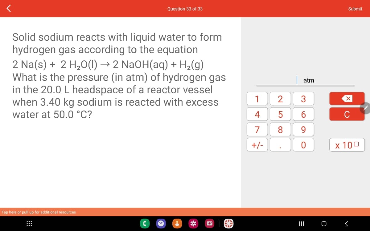 Question 33 of 33
Solid sodium reacts with liquid water to form
hydrogen gas according to the equation
2 Na(s) + 2 H₂O(1) → 2 NaOH(aq) + H₂(g)
What is the pressure (in atm) of hydrogen gas
in the 20.0 L headspace of a reactor vessel
when 3.40 kg sodium is reacted with excess
water at 50.0 °C?
Tap here or pull up for additional resources
1 2
4 5
7
8
+/-
-
atm
3
6
9
O
|||
O
Submit
X
C
x 100
<