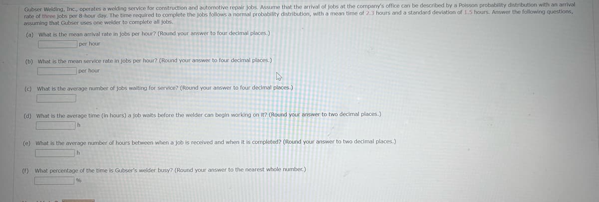 Gubser Welding, Inc., operates a welding service for construction and automotive repair jobs. Assume that the arrival of jobs at the company's office can be described by a Poisson probability distribution with an arrival
rate of three jobs per 8-hour day. The time required to complete the jobs follows a normal probability distribution, with a mean time of 2.3 hours and a standard deviation of 1.5 hours. Answer the following questions,
assuming that Gubser uses one welder to complete all jobs.
(a) What is the mean arrival rate in jobs per hour? (Round your answer to four decimal places.)
per hour
(b) What is the mean service rate in jobs per hour? (Round your answer to four decimal places.)
per hour
(c) What is the average number of jobs waiting for service? (Round your answer to four decimal places.)
(d) What is the average time (in hours) a job waits before the welder can begin working on it? (Round your answer to two decimal places.)
h
(e) What is the average number of hours between when a job is received and when it is completed? (Round your answer to two decimal places.)
h
(f) What percentage of the time is Gubser's welder busy? (Round your answer to the nearest whole number.)
%