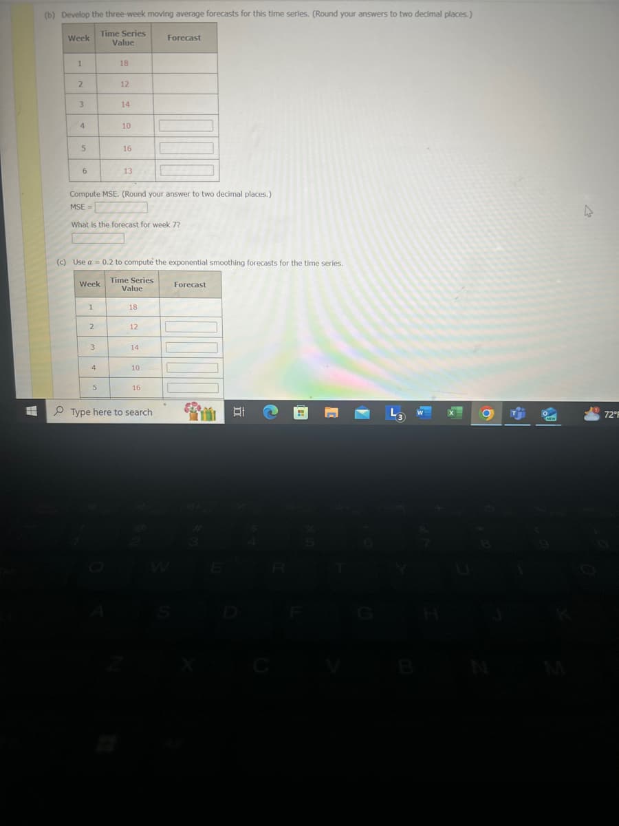 (b) Develop the three-week moving average forecasts for this time series. (Round your answers to two decimal places.)
Week
Time Series
Forecast
Value
1
18
2
12
3
14
4
10
5
16
6
13
Compute MSE. (Round your answer to two decimal places.)
MSE=
What is the forecast for week 7?
(c) Use a 0.2 to compute the exponential smoothing forecasts for the time series.
Time Series
Week
Value
1
18
Forecast
2
12
3
14
4
10
5
16
Type here to search
W
IR
43 W
7291
H
M