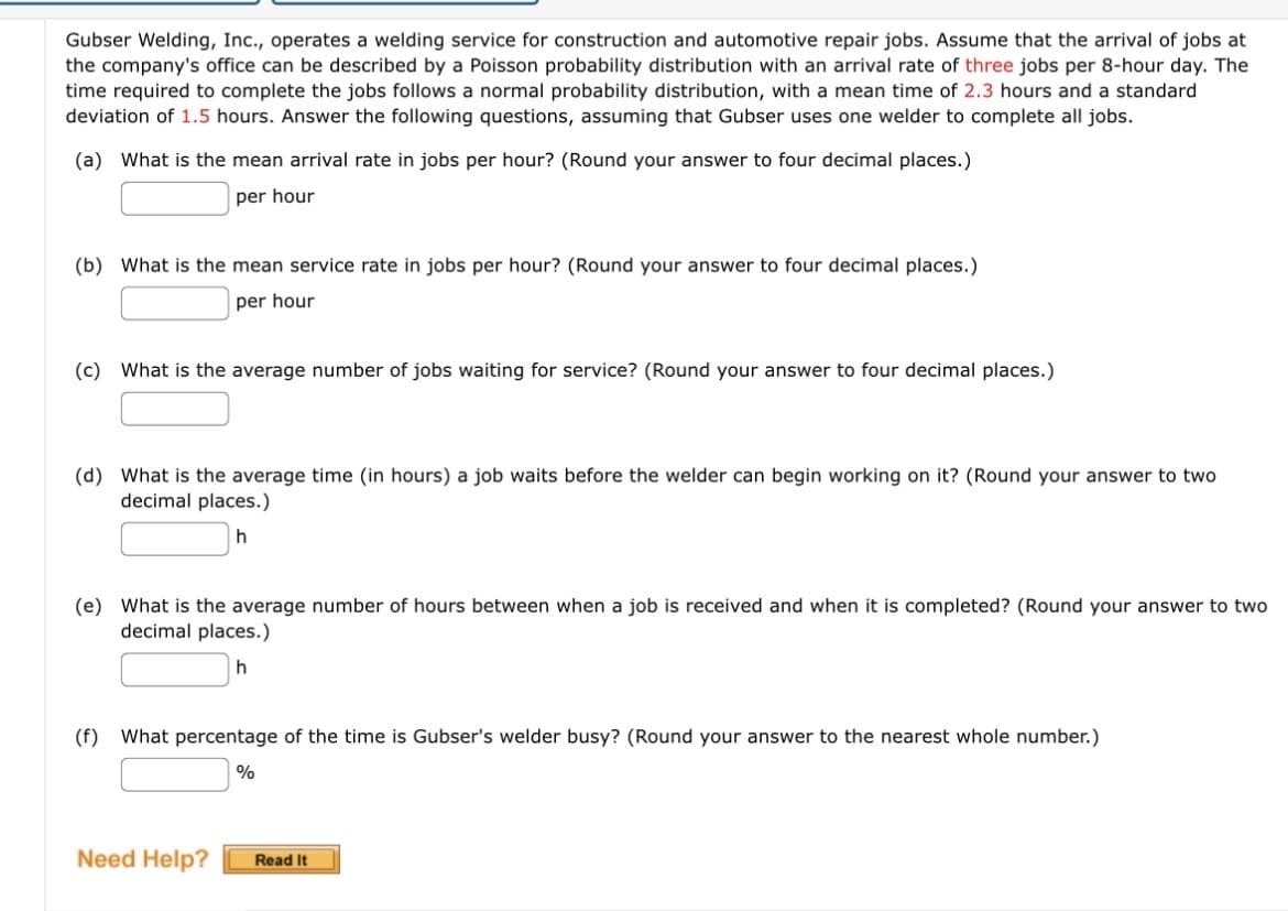 Gubser Welding, Inc., operates a welding service for construction and automotive repair jobs. Assume that the arrival of jobs at
the company's office can be described by a Poisson probability distribution with an arrival rate of three jobs per 8-hour day. The
time required to complete the jobs follows a normal probability distribution, with a mean time of 2.3 hours and a standard
deviation of 1.5 hours. Answer the following questions, assuming that Gubser uses one welder to complete all jobs.
(a) What is the mean arrival rate in jobs per hour? (Round your answer to four decimal places.)
per hour
(b) What is the mean service rate in jobs per hour? (Round your answer to four decimal places.)
per hour
(c) What is the average number of jobs waiting for service? (Round your answer to four decimal places.)
(d) What is the average time (in hours) a job waits before the welder can begin working on it? (Round your answer to two
decimal places.)
h
(e) What is the average number of hours between when a job is received and when it is completed? (Round your answer to two
decimal places.)
h
(f) What percentage of the time is Gubser's welder busy? (Round your answer to the nearest whole number.)
%
Need Help?
Read It