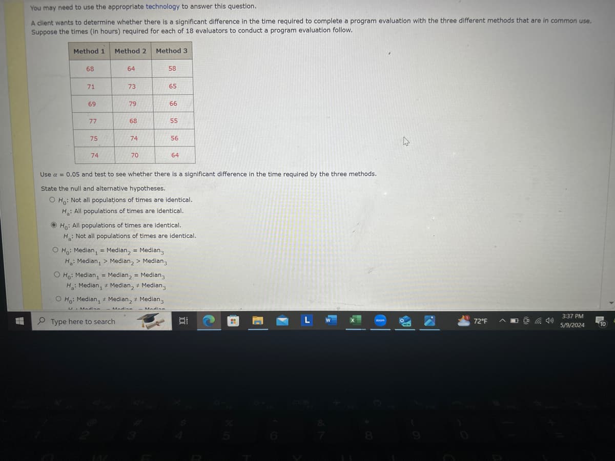 You may need to use the appropriate technology to answer this question.
A client wants to determine whether there is a significant difference in the time required to complete a program evaluation with the three different methods that are in common use.
Suppose the times (in hours) required for each of 18 evaluators to conduct a program evaluation follow.
Method 1 Method 2 Method 3
68
64
58
71
73
65
69
79
66
77
68
55
75
74
56
74
70
64
Use a = 0.05 and test to see whether there is a significant difference in the time required by the three methods.
State the null and alternative hypotheses.
O Ho: Not all populations of times are identical.
H: All populations of times are identical.
Ho: All populations of times are identical.
H: Not all populations of times are identical.
O Ho: Median = Median = Median3
H: Median > Median 2 > Median 3
=
Ho: Median, Median₂ = Median 3
Median2 # Median 3
H: Median,
O Ho: Median, Median, + Median3
U. Madian
Type here to search
Madina -Madin
L
zoom
72°F
(4)
3:37 PM
5/9/2024
10
8