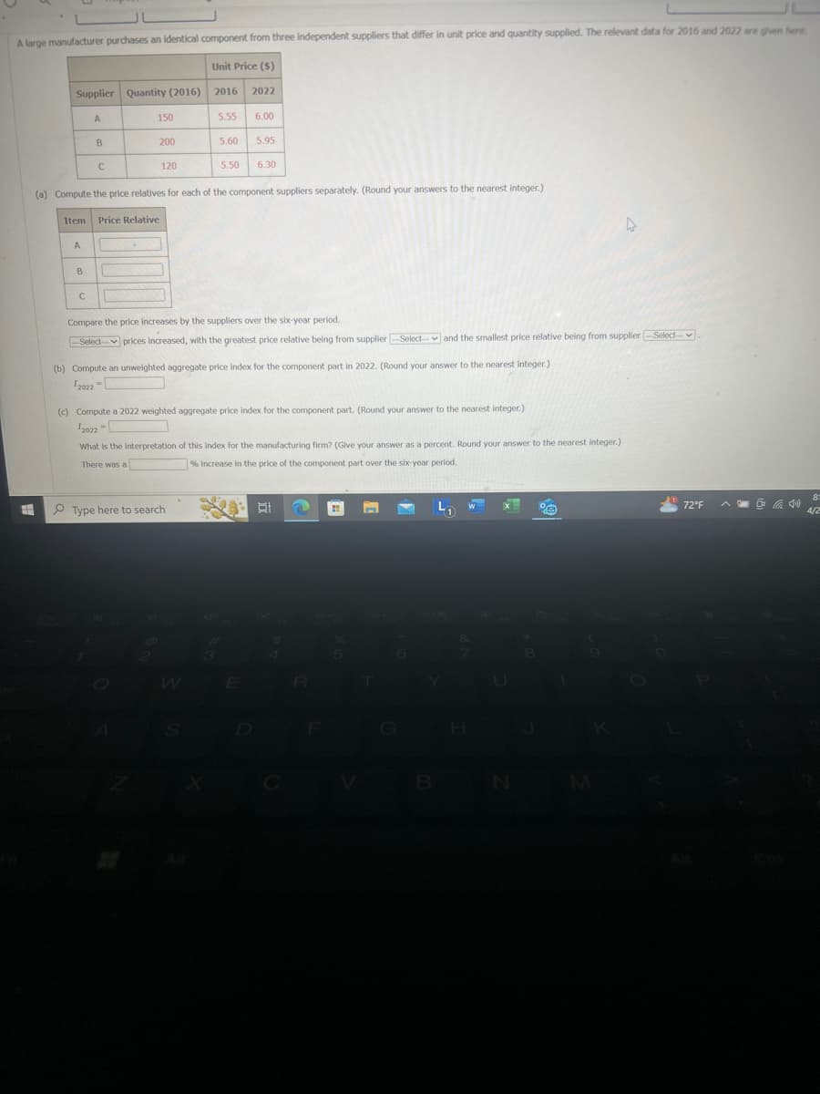 A large manufacturer purchases an identical component from three independent suppliers that differ in unit price and quantity supplied. The relevant data for 2016 and 2022 are given here
Unit Price ($)
Supplier Quantity (2016) 2016
2022
A
150
5.55
6.00
B
200
5.60
5.95
C
120
5.50
6.30
(a) Compute the price relatives for each of the component suppliers separately. (Round your answers to the nearest integer.)
Item
Price Relative
A
B
C
Compare the price increases by the suppliers over the six-year period.
Select prices Increased, with the greatest price relative being from supplier Select and the smallest price relative being from supplier -Select-
(b) Compute an unweighted aggregate price index for the component part in 2022. (Round your answer to the nearest integer.)
2022-
(c) Compute a 2022 weighted aggregate price index for the component part. (Round your answer to the nearest integer.)
I2022
What is the interpretation of this index for the manufacturing firm? (Give your answer as a percent. Round your answer to the nearest integer.)
There was a
% increase in the price of the component part over the six-year period.
Type here to search
W
All
X
B
N
M
8
72°F
4/2