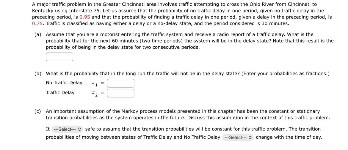 A major traffic problem in the Greater Cincinnati area involves traffic attempting to cross the Ohio River from Cincinnati to
Kentucky using Interstate 75. Let us assume that the probability of no traffic delay in one period, given no traffic delay in the
preceding period, is 0.95 and that the probability of finding a traffic delay in one period, given a delay in the preceding period, is
0.75. Traffic is classified as having either a delay or a no-delay state, and the period considered is 30 minutes.
(a) Assume that you are a motorist entering the traffic system and receive a radio report of a traffic delay. What is the
probability that for the next 60 minutes (two time periods) the system will be in the delay state? Note that this result is the
probability of being in the delay state for two consecutive periods.
=
(b) What is the probability that in the long run the traffic will not be in the delay state? (Enter your probabilities as fractions.)
No Traffic Delay
Traffic Delay
π 1
=
(c) An important assumption of the Markov process models presented in this chapter has been the constant or stationary
transition probabilities as the system operates in the future. Discuss this assumption in the context of this traffic problem.
It ---Select-- safe to assume that the transition probabilities will be constant for this traffic problem. The transition
probabilities of moving between states of Traffic Delay and No Traffic Delay ---Select--- change with the time of day.