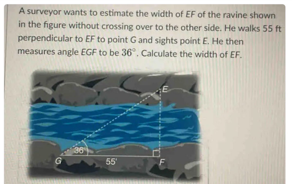 A surveyor wants to estimate the width of EF of the ravine shown
in the figure without crossing over to the other side. He walks 55 ft
perpendicular to EF to point G and sights point E. He then
measures angle EGF to be 36º. Calculate the width of EF.
G
36
55'
E
F