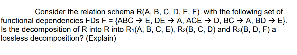 Consider the relation schema R(A, B, C, D, E, F) with the following set of
functional dependencies FDs F = {ABC → E, DE → A, ACE → D, BC → A, BD → E}.
Is the decomposition of R into R into R1(A, B, C, E), R2(B, C, D) and R3(B, D, F) a
lossless decomposition? (Explain)
