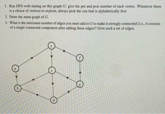 1. Run DFS-with-timing on this graph G: give the pre and post number of each vertex. Whenever there
is a choice of vertices to explore, always pick the one that is alphabetically first.
2. Draw the meta-graph of G.
3. What is the minimum number of edges you must add to G to make it strongly connected (i.e., it consists
of a single connected component after adding these edges)? Give such a set of edges.
b.

