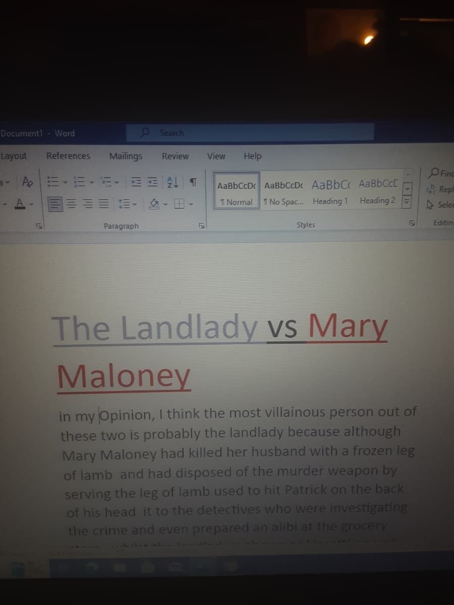 Document1- Word
Layout References
Po
A-
F
Search
Mailings Review
E ALT
Paragraph
F
View Help
AaBbCcDc AaBbCcDc AaBbC AaBbCcE
1 Normal 1 No Spac... Heading 1
Heading 2
Styles
The Landlady vs Mary
Maloney
in my Opinion, I think the most villainous person out of
these two is probably the landlady because although
Mary Maloney had killed her husband with a frozen leg
of lamb and had disposed of the murder weapon by
serving the leg of lamb used to hit Patrick on the back
of his head it to the detectives who were investigating
the crime and even prepared an alibi at the grocery
LL...
11
Finc
Repl
Selec
Editing