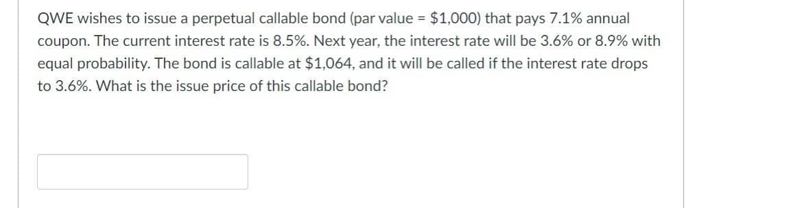 QWE wishes to issue a perpetual callable bond (par value = $1,000) that pays 7.1% annual
coupon. The current interest rate is 8.5%. Next year, the interest rate will be 3.6% or 8.9% with
equal probability. The bond is callable at $1,064, and it will be called if the interest rate drops
to 3.6%. What is the issue price of this callable bond?