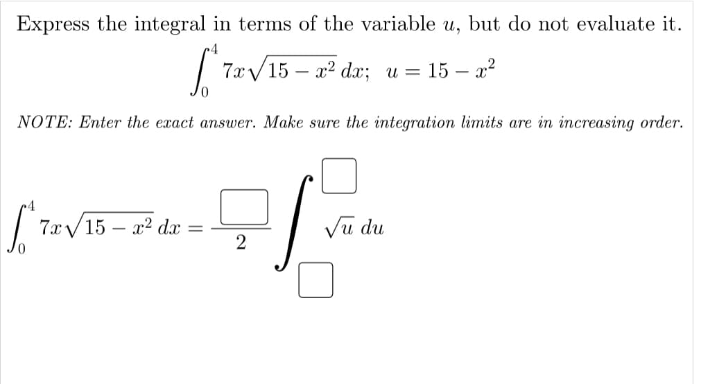 Express the integral in terms of the variable u, but do not evaluate it.
•4
7xу 15 — 2? dx; и —
= 15 – x²
NOTE: Enter the exact answer. Make sure the integration limits are in increasing order.
7x/15 – x? d
Vu du
