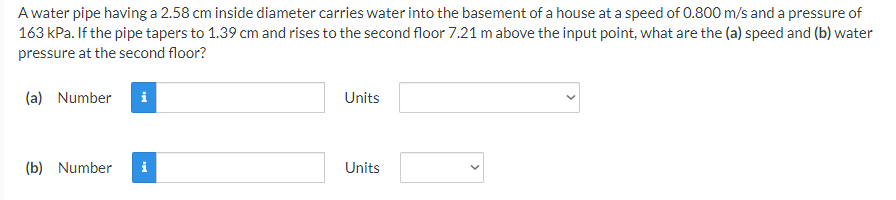 A water pipe having a 2.58 cm inside diameter carries water into the basement of a house at a speed of 0.800 m/s and a pressure of
163 kPa. If the pipe tapers to 1.39 cm and rises to the second floor 7.21 m above the input point, what are the (a) speed and (b) water
pressure at the second floor?
(a) Number
Units
(b) Number
i
Units
