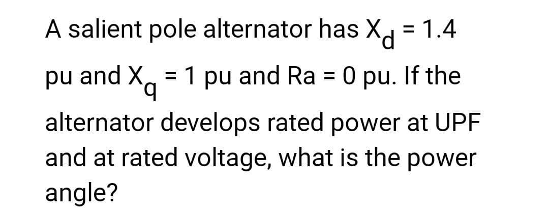 A salient pole alternator has Xd = 1.4
pu and Xq 1 pu and Ra = 0 pu. If the
alternator develops rated power at UPF
and at rated voltage, what is the power
angle?