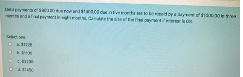 Debt payments of $800.00 due now and $1400.00 due in five months are to be repaid by a payment of $1000.00 in three
months and a final payment in eight months. Calculate the size of the final payment if interest is 6%.
Select one:
a. $1228
b. $1100
c. $2238
d. $1450
O
O
