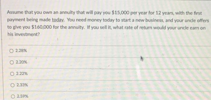 Assume that you own an annuity that will pay you $15,000 per year for 12 years, with the first
payment being made today. You need money today to start a new business, and your uncle offers
to give you $160,000 for the annuity. If you sell it, what rate of return would your uncle earn on
his investment?
O 2.28%
O 2.20%
O 2.22%
2.33%
2.59%
