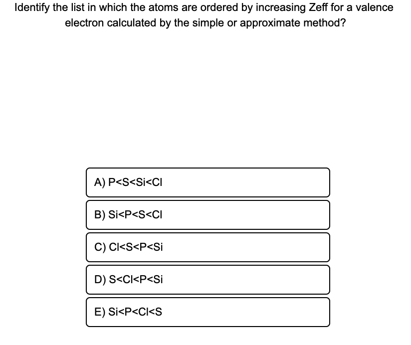 Identify the list in which the atoms are ordered by increasing Zeff for a valence
electron calculated by the simple or approximate method?
A) P<S<Si<CI
B) Si<P<S<CI
C) Cl<S<P<Si
D) S<Cl<P<Si
E) Si<P<CI<S
