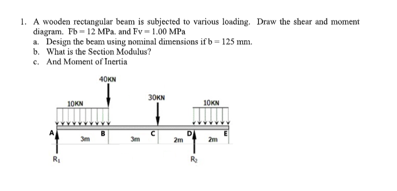 1. A wooden rectangular beam is subjected to various loading. Draw the shear and moment
diagram. Fb 12 MPa. and Fv = 1.00 MPa
a. Design the beam using nominal dimensions if b = 125 mm.
b. What is the Section Modulus?
c. And Moment of Inertia
40KN
R₁
10KN
3m
B
3m
30KN
с
2m
R₂
10KN
2m