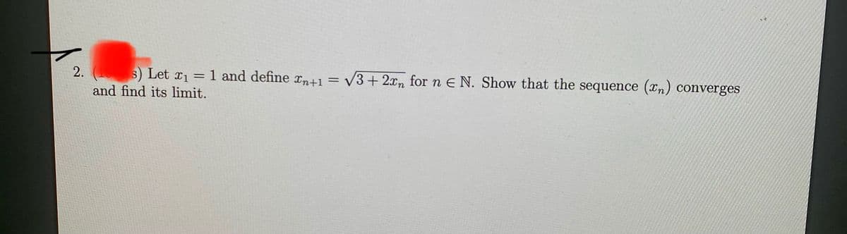 s) Let x1
1 and define n+1= V3+ 2xn for n E N. Show that the sequence (xn) converges
2.
%3D
and find its limit.
