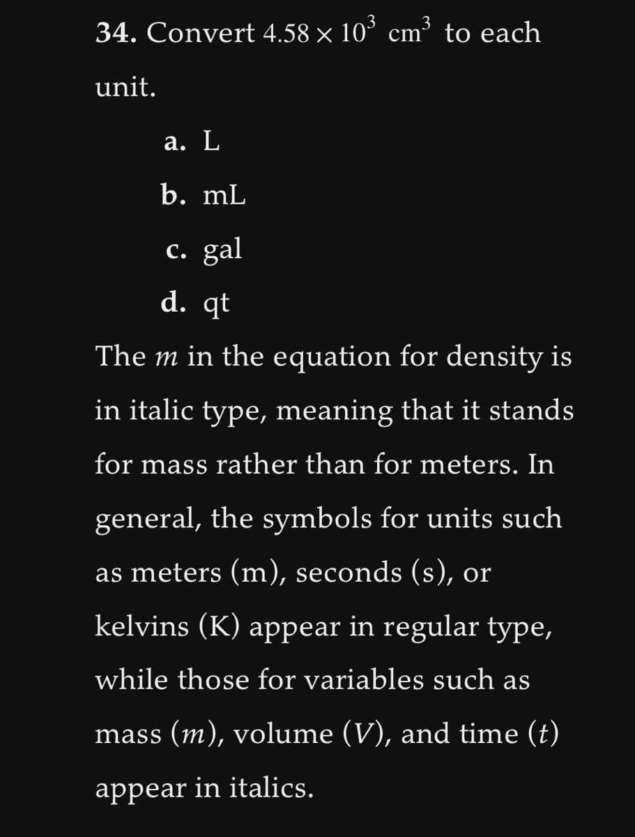34. Convert 4.58 x 10³ cm³ to each
unit.
a. L
b. mL
c. gal
d. qt
The m in the equation for density is
in italic type, meaning that it stands
for mass rather than for meters. In
general, the symbols for units such
as meters (m), seconds (s), or
kelvins (K) appear in regular type,
while those for variables such as
mass (m), volume (V), and time (t)
appear in italics.