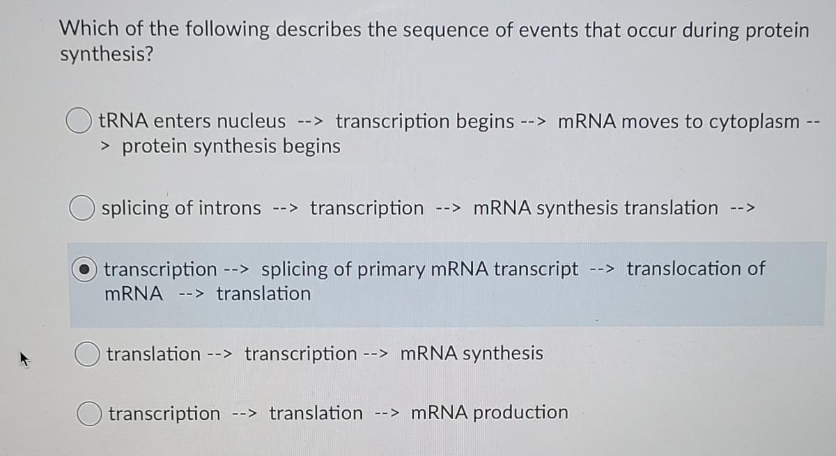 Which of the following describes the sequence of events that occur during protein
synthesis?
tRNA enters nucleus --> transcription begins --> MRNA moves to cytoplasm
> protein synthesis begins
splicing of introns --> transcription
--> MRNA synthesis translation
-->
transcription --> splicing of primary MRNA transcript
--> translocation of
MRNA --> translation
translation --> transcription --> MRNA synthesis
transcription
--> translation
--> MRNA production
