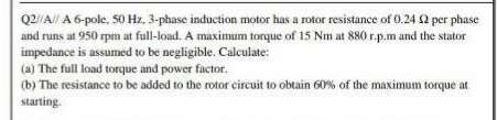 Q2//A// A 6-pole, 50 Hz, 3-phase induction motor has a rotor resistance of 0.24 2 per phase
and runs at 950 rpm at full-load. A maximum torque of 15 Nm at 880 r.p.m and the stator
impedance is assumed to be negligible. Calculate:
(a) The full load torque and power factor.
(b) The resistance to be added to the rotor circuit to obtain 60% of the maximum torque at
starting.
