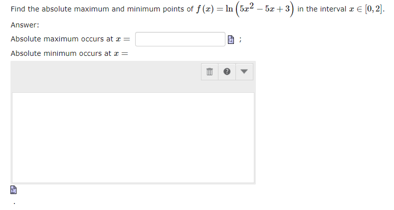 Find the absolute maximum and minimum points of f(x) = ln (5x² − 5x + 3) in the interval à € [0, 2].
Answer:
Absolute maximum occurs at x =
Absolute minimum occurs at x =
Σ
E