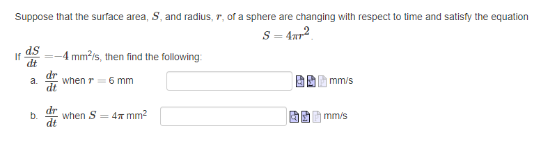 Suppose that the surface area, S, and radius, r, of a sphere are changing with respect to time and satisfy the equation
S = 4TR²
If
d.S
dt
a.
b.
dt
dr
dt
-4 mm²/s, then find the following:
when r = 6 mm
when S = 4 mm²
mm/s
mm/s