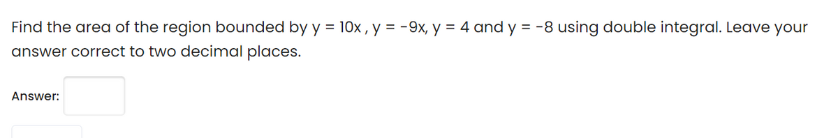 Find the area of the region bounded by y = 10x , y = -9x, y = 4 and y = -8 using double integral. Leave your
answer correct to two decimal places.
Answer:

