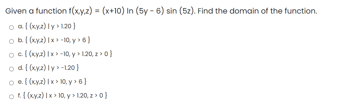 Given a function f(x,y,z) = (x+10) In (5y - 6) sin (5z). Find the domain of the function.
o a. { (x,y,z) I y > 1.20 }
оb.{ (ху2) \x»-10, у > 6}
о с.{ (ху2) Ix >-10, у > 1.20, z > 0}
o d. { (x,y,z) I y > -1.20 }
o . { (xy,z) | x > 10, y > 6 }
o f. { (xy,z) |x > 10, y > 1.20, z > 0}
