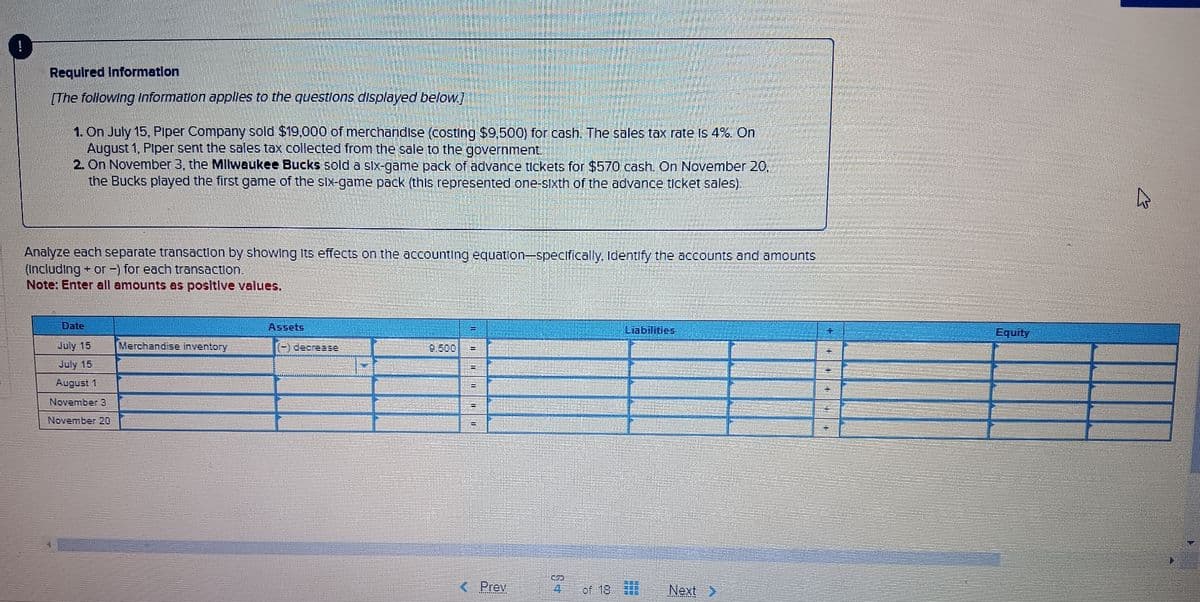 Required Information
[The following information applies to the questions displayed below.]
1. On July 15, Piper Company sold $19,000 of merchandise (costing $9,500) for cash. The sales tax rate is 4%. On
August 1, Piper sent the sales tax collected from the sale to the government.
2. On November 3, the Milwaukee Bucks sold a six-game pack of advance tickets for $570 cash. On November 20,
the Bucks played the first game of the six-game pack (this represented one-sixth of the advance ticket sales).
Analyze each separate transaction by showing its effects on the accounting equation-specifically, Identify the accounts and amounts
(Including + or -) for each transaction.
Note: Enter all amounts as positive values.
Date
July 15
July 15
August 1
November 3
Assets
Merchandise inventory
(-) decrease
9.500
November 20
E
E
Liabilities
5
Prev
of 18
Next >
Equity
K