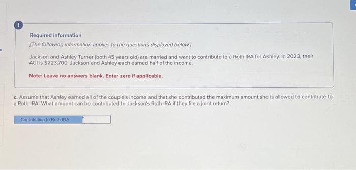 Required information
[The following information applies to the questions displayed below.]
Jackson and Ashley Turner (both 45 years old) are married and want to contribute to a Roth IRA for Ashley. In 2023, their
AGI is $223,700. Jackson and Ashley each earned half of the income.
Note: Leave no answers blank. Enter zero if applicable.
c. Assume that Ashley earned all of the couple's income and that she contributed the maximum amount she is allowed to contribute to
a Roth IRA. What amount can be contributed to Jackson's Roth IRA if they file a joint return?
Contribution to Roth IRA