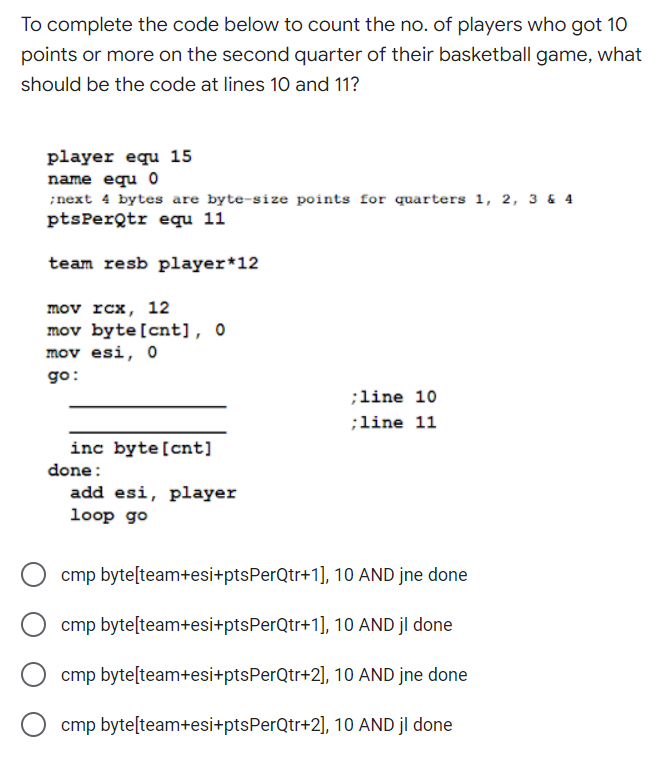 To complete the code below to count the no. of players who got 10
points or more on the second quarter of their basketball game, what
should be the code at lines 10 and 11?
player equ 15
name equ 0
;next 4 bytes are byte-size points for quarters 1, 2, 3 & 4
ptsPerQtr equ 11
team resb player *12
mov rcx, 12
mov byte [cnt], 0
mov esi, 0
go:
;line 10
;line 11
inc byte [cnt]
add esi, player
loop go
cmp byte[team+esi+ptsPerQtr+1], 10 AND jne done
cmp byte[team+esi+ptsPerQtr+1], 10 AND jl done
cmp byte[team+esi+ptsPerQtr+2], 10 AND jne done
cmp byte[team+esi+ptsPerQtr+2], 10 AND jl done
done: