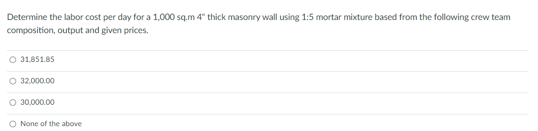 Determine the labor cost per day for a 1,000 sq.m 4" thick masonry wall using 1:5 mortar mixture based from the following crew team
composition, output and given prices.
○ 31,851.85
○ 32,000.00
○ 30,000.00
O None of the above