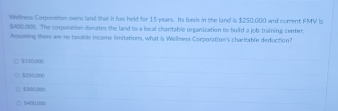 Wellness Corporation owns land that it has held for 15 years. Its basis in the land is $250,000 and current FMV is
$400.000. The corporation donates the land to a local charitable organization to build a job training center.
Assuming there are no taxable income limitations, what is Wellness Corporation's charitable deduction?
O $150.000
O$250,000
$300,000
O $400,000
