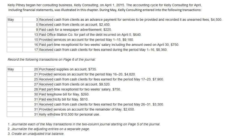 Kelly Pitney began her consulting business, Kelly Consulting, on April 1, 20Y5. The accounting cycle for Kelly Consulting for April,
including financial statements, was illustrated in this chapter. During May, Kelly Consulting entered into the following transactions:
May
3 Received cash from clients as an advance payment for services to be provided and recorded it as unearned fees, $4,500.
5 Received cash from clients on account, $2,450.
May
9 Paid cash for a newspaper advertisement, $225.
13 Paid Office Station Co. for part of the debt incurred on April 5, $640.
15 Provided services on account for the period May 1-15, $9,180.
16 Paid part-time receptionist for two weeks' salary including the amount owed on April 30, $750.
17 Received cash from cash clients for fees earned during the period May 1-16, $8,360.
Record the following transactions on Page 6 of the journal:
20 Purchased supplies on account, $735.
21 Provided services on account for the period May 16-20, $4,820.
25 Received cash from cash clients for fees earned for the period May 17-23, $7,900.
27 Received cash from clients on account, $9,520.
28 Paid part-time receptionist for two weeks' salary, $750.
30 Paid telephone bill for May, $260.
31 Paid electricity bill for May, $810.
31 Received cash from cash clients for fees earned for the period May 26-31, $3,300.
31 Provided services on account for the remainder of May, $2,650.
31 Kelly withdrew $10,500 for personal use.
1. Journalize each of the May transactions in the two-column journal starting on Page 5 of the journal.
2. Journalize the adjusting entries on a separate page.
3. Create an unadjusted trial balance.