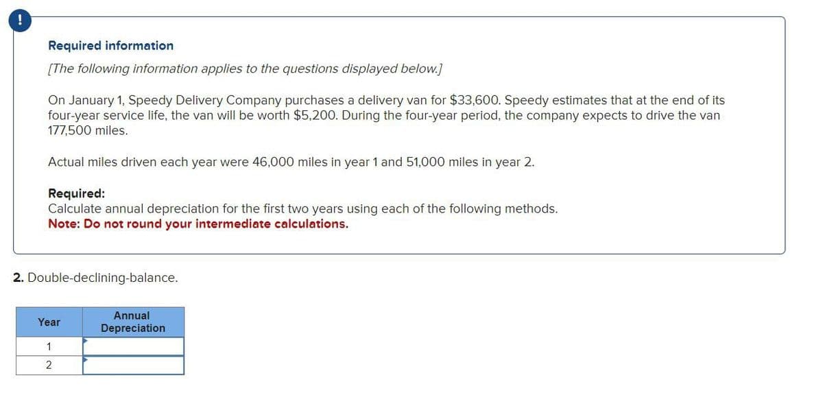 !
Required information
[The following information applies to the questions displayed below.]
On January 1, Speedy Delivery Company purchases a delivery van for $33,600. Speedy estimates that at the end of its
four-year service life, the van will be worth $5,200. During the four-year period, the company expects to drive the van
177,500 miles.
Actual miles driven each year were 46,000 miles in year 1 and 51,000 miles in year 2.
Required:
Calculate annual depreciation for the first two years using each of the following methods.
Note: Do not round your intermediate calculations.
2. Double-declining-balance.
Year
1
2
Annual
Depreciation