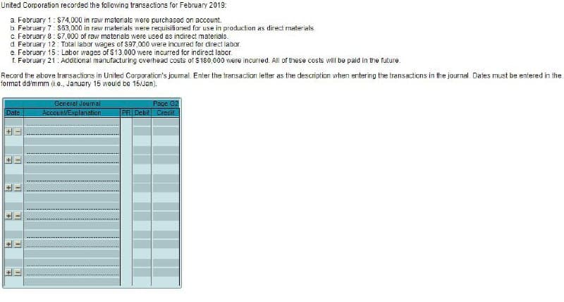 United Corporation recorded the following transactions for February 2019:
a. February 1: $74,000 in raw materials were purchased on account.
b. February 7: $63,000 in raw materials were requisitioned for use in production as direct materials
c. February 8: $7,000 of raw materials were used as indirect materials.
d. February 12: Total labor wages of $97,000 were incurred for direct labor
e. February 15: Labor wages of $13.000 were incurred for indirect labor.
1. February 21: Additional manufacturing overhead costs of $180,000 were incurred. All of these costs will be paid in the future.
Record the above transactions in United Corporation's journal. Enter the transaction letter as the description when entering the transactions in the journal. Dates must be entered in the
format dd/mmm (1.o., January 15 would be 15/Jan).
Date
+
F
+
m
11
m
F
T
General Journal
Account/Explanation
Page 02
PR Debit Credit