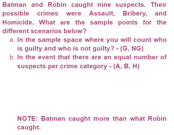 Batman and Robin caught nine suspects. Their
possible crimes were Assault, Bribery, and
Homicide. What are the sample points for the
different scenarios below?
a. In the sample space where you will count who
is guilty and who is not guilty? - (G, NG)
b. In the event that there are an equal number of
suspects per crime category - (A, B, H)
NOTE: Batman caught more than what Robin
caught.