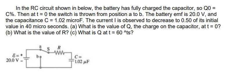 In the RC circuit shown in below, the battery has fully charged the capacitor, so Q0 =
C%. Then at t = 0 the switch is thrown from position a to b. The battery emf is 20.0 V, and
the capacitance C = 1.02 microF. The current I is observed to decrease to 0.50 of its initial
value in 40 micro seconds. (a) What is the value of Q, the charge on the capacitor, at t = 0?
(b) What is the value of R? (c) What is Q at t = 60 ^ts?
R
20.0 V
C=
F1.02 uF
