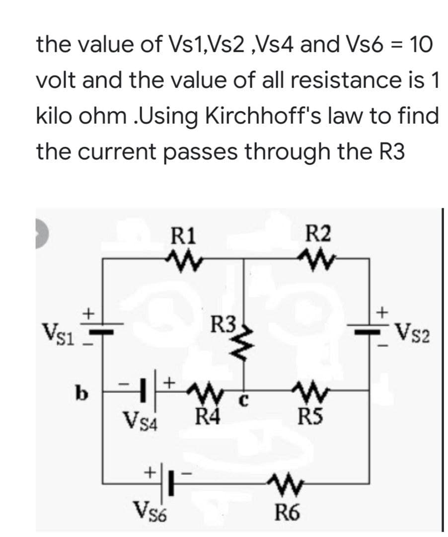 the value of Vs1,Vs2 ,Vs4 and Vs6 = 10
volt and the value of all resistance is 1
kilo ohm .Using Kirchhoff's law to find
the current passes through the R3
R1
R2
Vs1
R3
Vs2
b
Vs4
Ř4
R5
+
Vs6
R6
