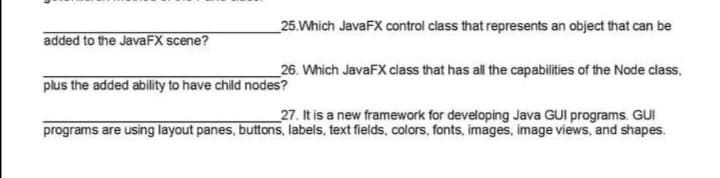 _25.Which JavaFX control class that represents an object that can be
added to the JavaFX scene?
_26. Which JavaFX class that has all the capabilities of the Node class,
plus the added ability to have child nodes?
_27. It is a new framework for developing Java GUI programs. GUI
programs are using layout panes, buttons, labels, text fields, colors, fonts, images, image views, and shapes.

