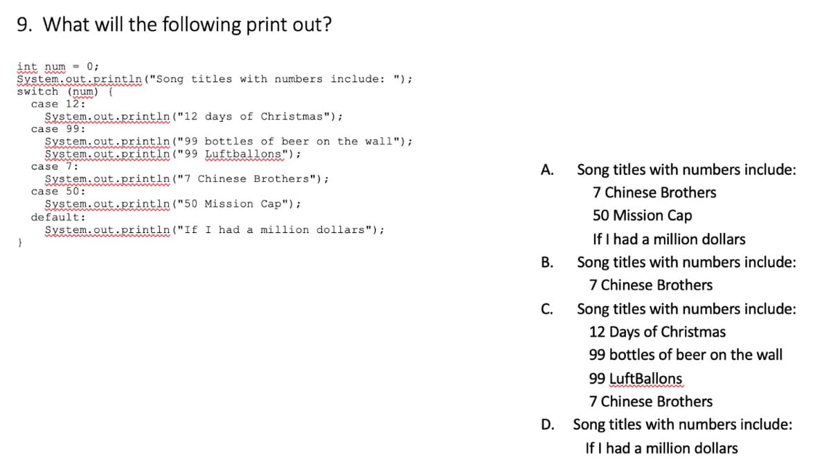 9. What will the following print out?
= 0;
int num
System.out.println("Song titles with numbers include: ");
switch (num) {
case 12:
System.out.println("12 days of Christmas");
case 99:
System.out.println("99 bottles of beer on the wall");
System.out.println("99 Luftballons");
case 7:
System.out.println("7 Chinese Brothers");
case 50:
System.out.println("50 Mission Cap");
default:
System.out..println ("If I had a million dollars");
А.
Song titles with numbers include:
7 Chinese Brothers
50 Mission Cap
If I had a million dollars
В.
Song titles with numbers include:
7 Chinese Brothers
С.
Song titles with numbers include:
12 Days of Christmas
99 bottles of beer on the wall
99 LuftBallons
7 Chinese Brothers
D.
Song titles with numbers include:
If I had a million dollars
